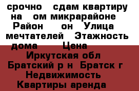 срочно!!!сдам квартиру на 7-ом микрарайоне › Район ­ 7-он › Улица ­ мечтателей › Этажность дома ­ 9 › Цена ­ 8 000 - Иркутская обл., Братский р-н, Братск г. Недвижимость » Квартиры аренда   